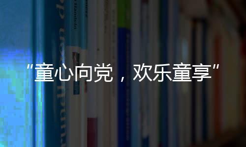 “童心向党,欢乐童享” 平湖社区开展六一儿童节活动
