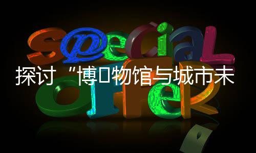 探讨“博物馆与城市未来”